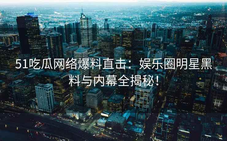 51吃瓜网络爆料直击：娱乐圈明星黑料与内幕全揭秘！