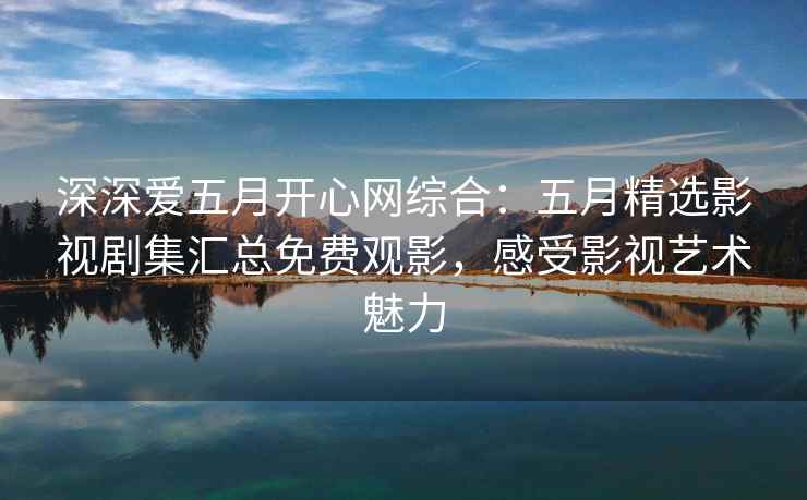 深深爱五月开心网综合：五月精选影视剧集汇总免费观影，感受影视艺术魅力