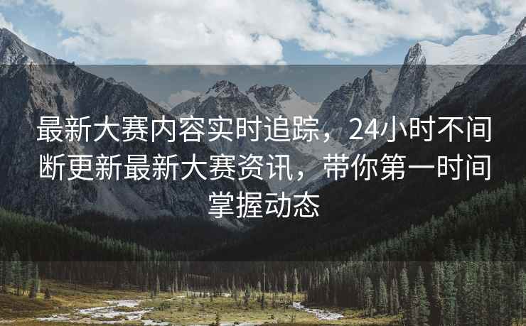 最新大赛内容实时追踪，24小时不间断更新最新大赛资讯，带你第一时间掌握动态