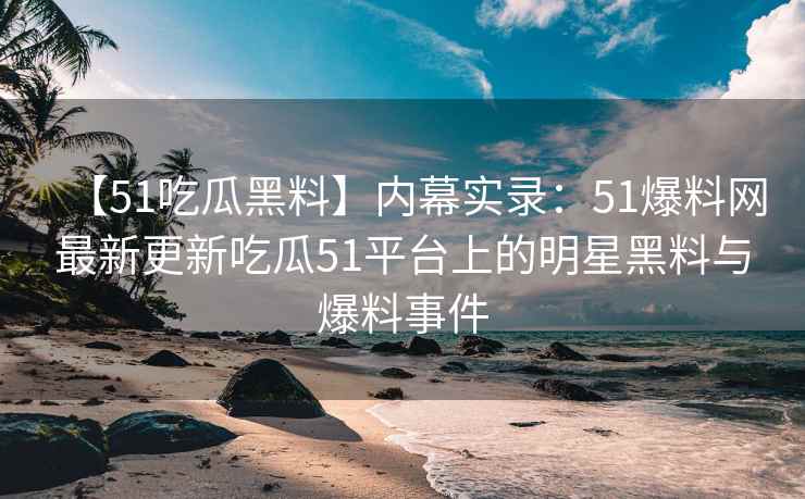 【51吃瓜黑料】内幕实录：51爆料网最新更新吃瓜51平台上的明星黑料与爆料事件