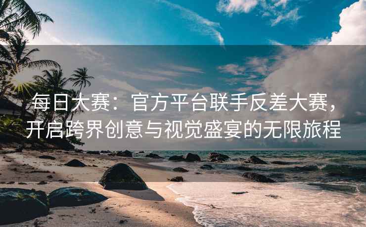 每日大赛：官方平台联手反差大赛，开启跨界创意与视觉盛宴的无限旅程