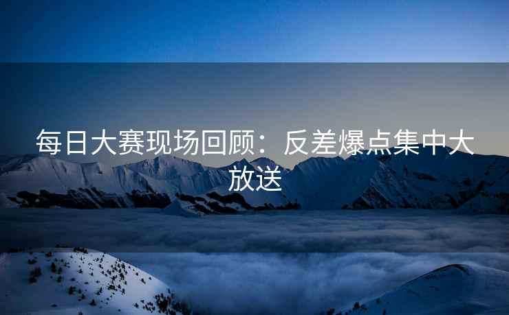 每日大赛现场回顾：反差爆点集中大放送
