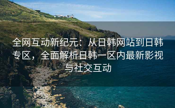 全网互动新纪元：从日韩网站到日韩专区，全面解析日韩一区内最新影视与社交互动