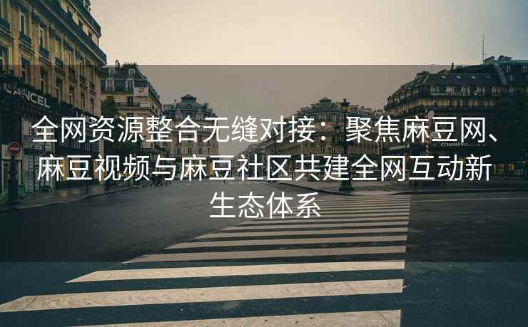 全网资源整合无缝对接：聚焦麻豆网、麻豆视频与麻豆社区共建全网互动新生态体系