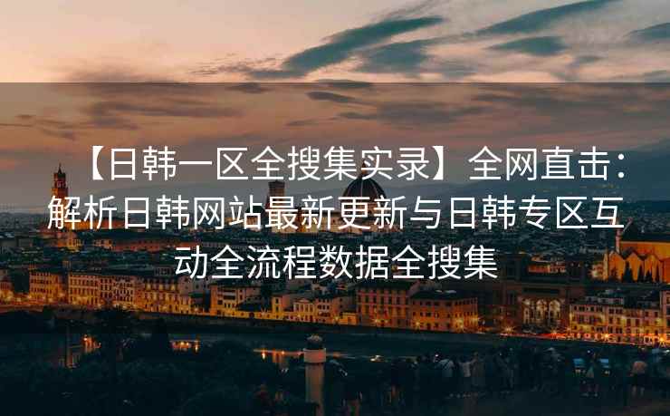 【日韩一区全搜集实录】全网直击：解析日韩网站最新更新与日韩专区互动全流程数据全搜集
