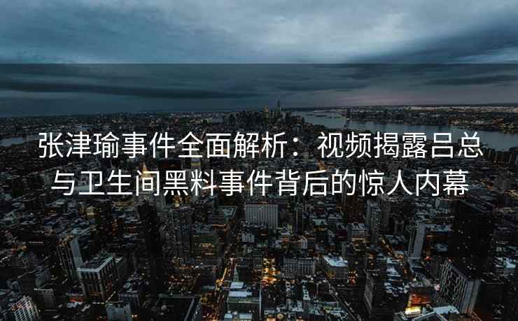 张津瑜事件全面解析：视频揭露吕总与卫生间黑料事件背后的惊人内幕