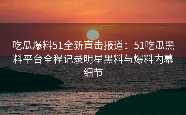吃瓜爆料51全新直击报道：51吃瓜黑料平台全程记录明星黑料与爆料内幕细节