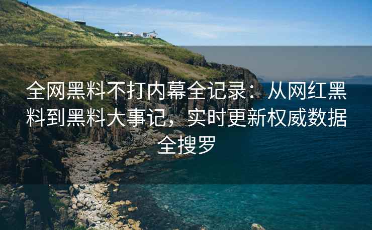 全网黑料不打内幕全记录：从网红黑料到黑料大事记，实时更新权威数据全搜罗