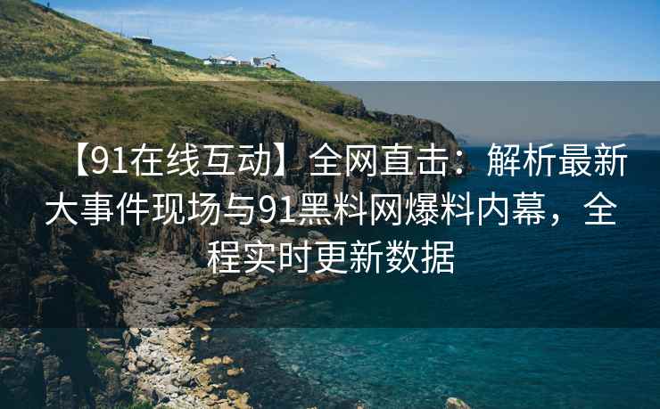 【91在线互动】全网直击：解析最新大事件现场与91黑料网爆料内幕，全程实时更新数据