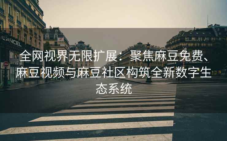 全网视界无限扩展：聚焦麻豆免费、麻豆视频与麻豆社区构筑全新数字生态系统