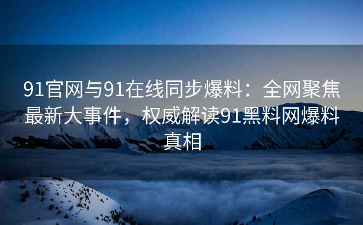 91官网与91在线同步爆料：全网聚焦最新大事件，权威解读91黑料网爆料真相