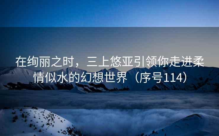 在绚丽之时，三上悠亚引领你走进柔情似水的幻想世界（序号114）