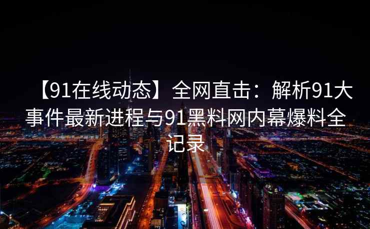 【91在线动态】全网直击：解析91大事件最新进程与91黑料网内幕爆料全记录