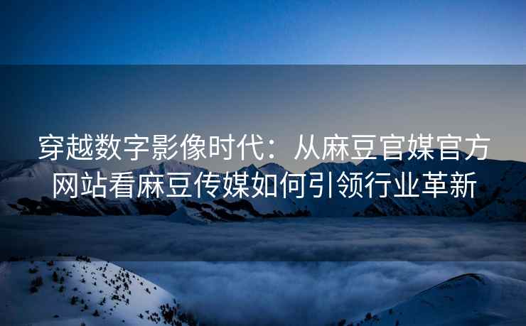 穿越数字影像时代：从麻豆官媒官方网站看麻豆传媒如何引领行业革新