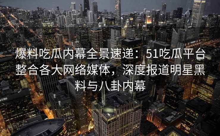 爆料吃瓜内幕全景速递：51吃瓜平台整合各大网络媒体，深度报道明星黑料与八卦内幕