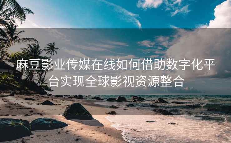 麻豆影业传媒在线如何借助数字化平台实现全球影视资源整合