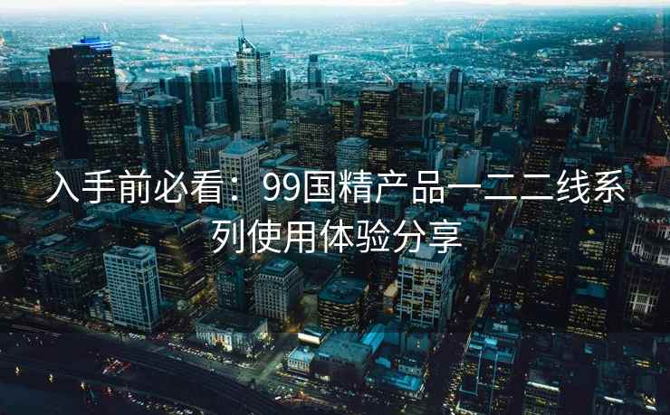 入手前必看：99国精产品一二二线系列使用体验分享