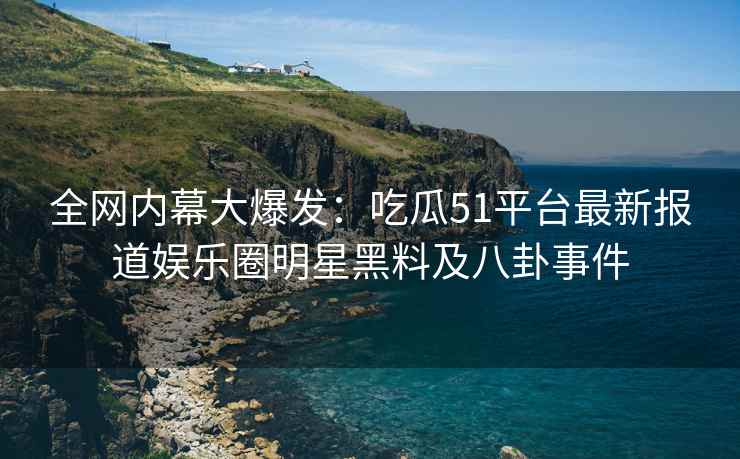 全网内幕大爆发：吃瓜51平台最新报道娱乐圈明星黑料及八卦事件