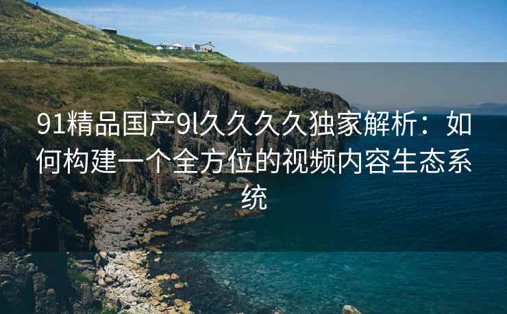 91精品国产9l久久久久独家解析：如何构建一个全方位的视频内容生态系统
